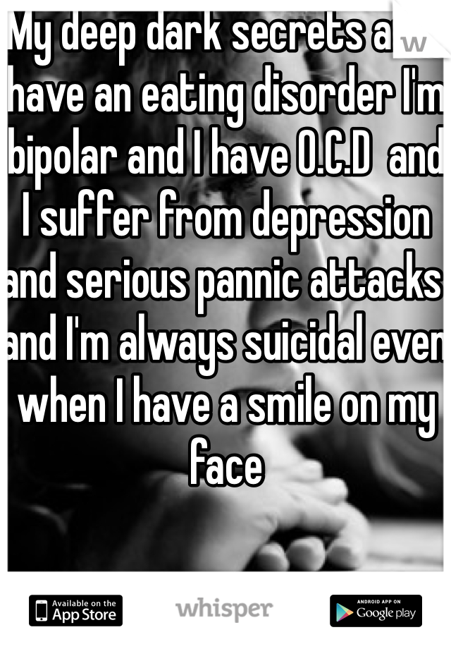 My deep dark secrets are I have an eating disorder I'm bipolar and I have O.C.D  and I suffer from depression and serious pannic attacks  and I'm always suicidal even when I have a smile on my face