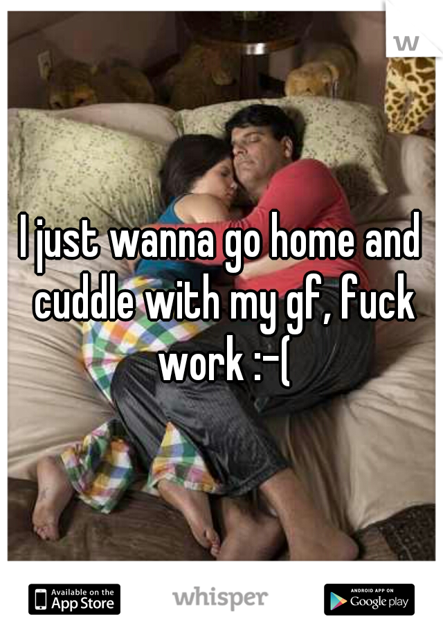 I just wanna go home and cuddle with my gf, fuck work :-(