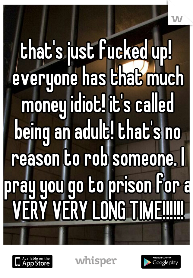 that's just fucked up! everyone has that much money idiot! it's called being an adult! that's no reason to rob someone. I pray you go to prison for a VERY VERY LONG TIME!!!!!!