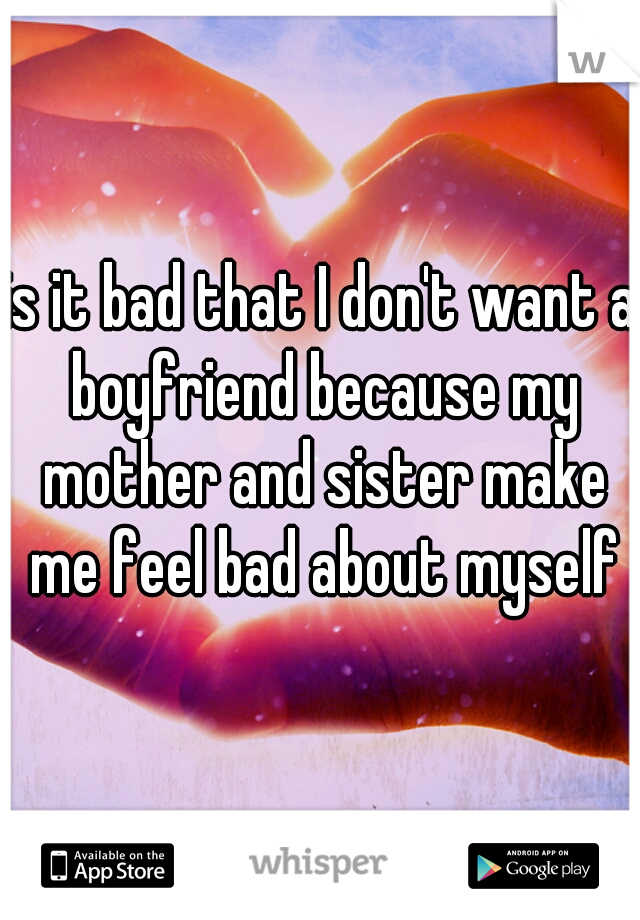 is it bad that I don't want a boyfriend because my mother and sister make me feel bad about myself