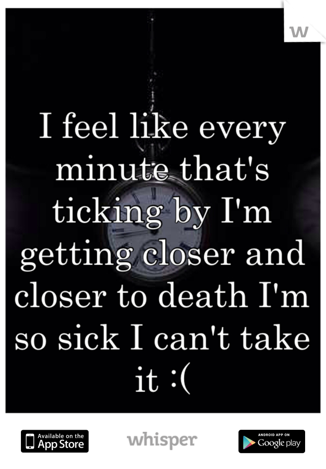 I feel like every minute that's ticking by I'm getting closer and closer to death I'm so sick I can't take it :(