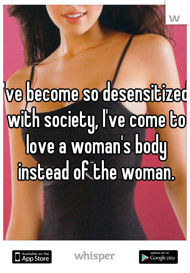 I've become so desensitized with society, I've come to love a woman's body instead of the woman.