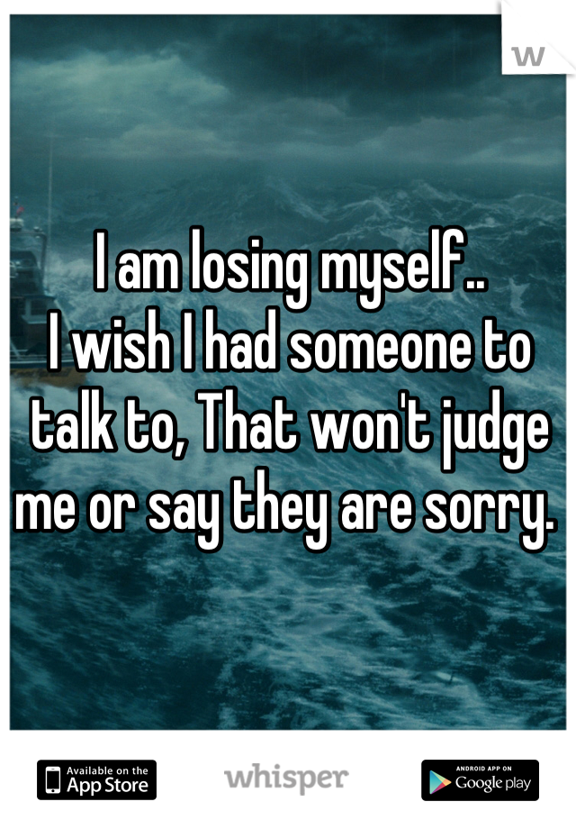I am losing myself.. 
I wish I had someone to talk to, That won't judge me or say they are sorry. 