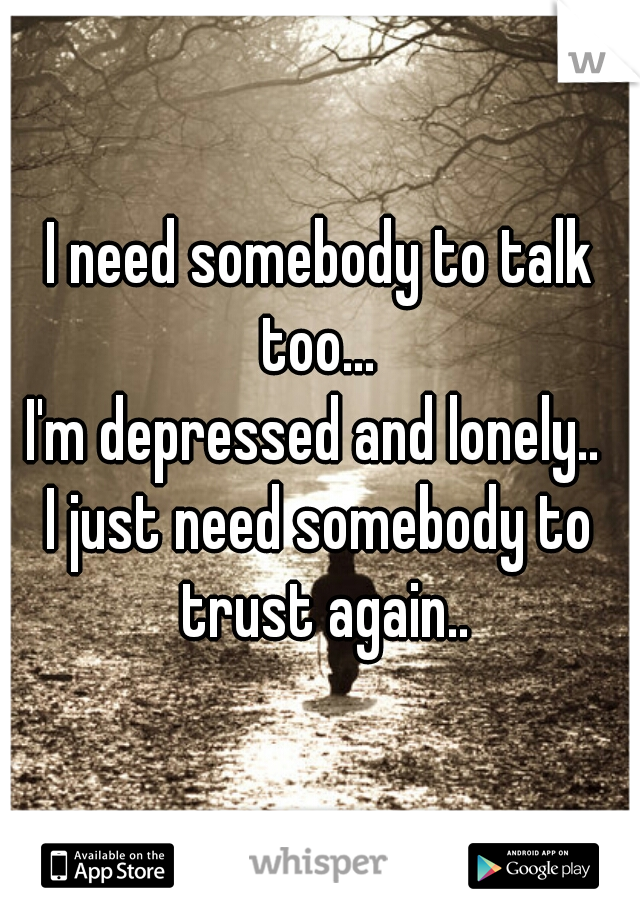 I need somebody to talk too... 
I'm depressed and lonely.. 
I just need somebody to trust again..