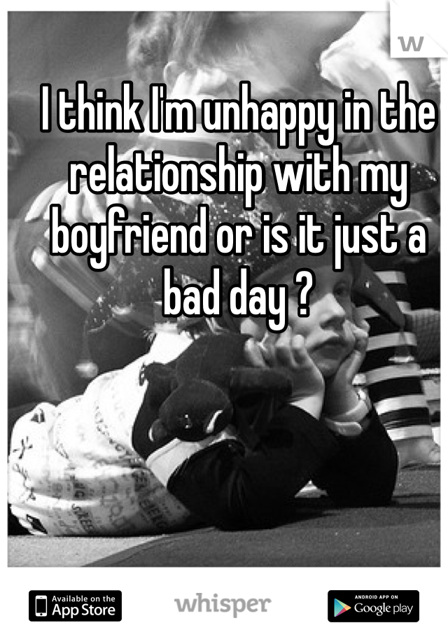 I think I'm unhappy in the relationship with my boyfriend or is it just a bad day ? 