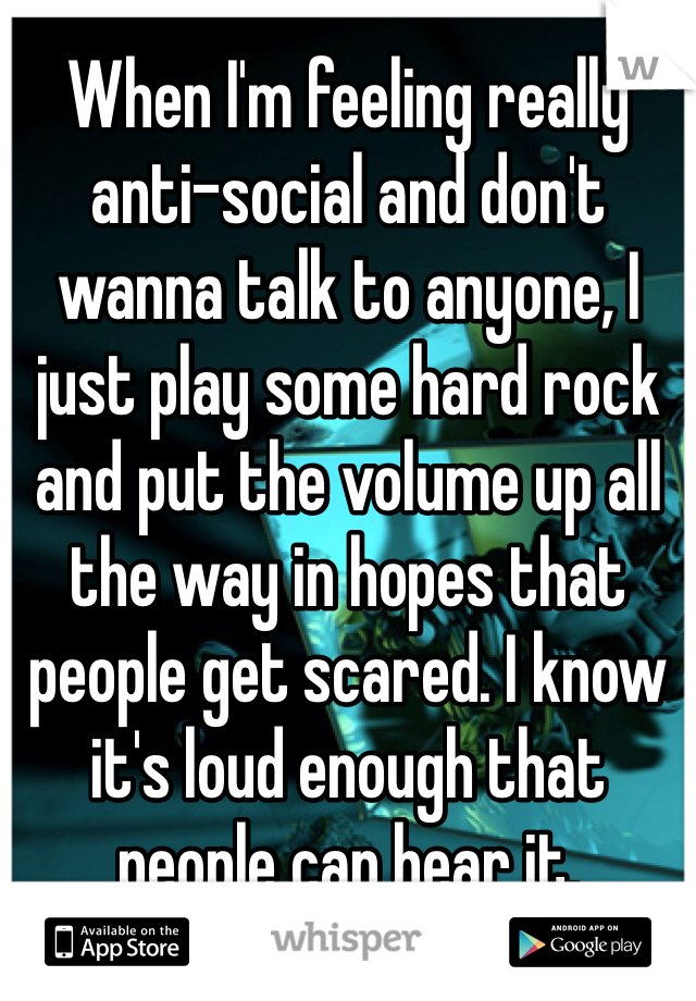 When I'm feeling really anti-social and don't wanna talk to anyone, I just play some hard rock and put the volume up all the way in hopes that people get scared. I know it's loud enough that people can hear it.