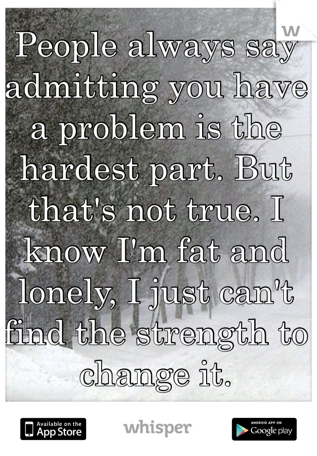 People always say admitting you have a problem is the hardest part. But that's not true. I know I'm fat and lonely, I just can't find the strength to change it. 