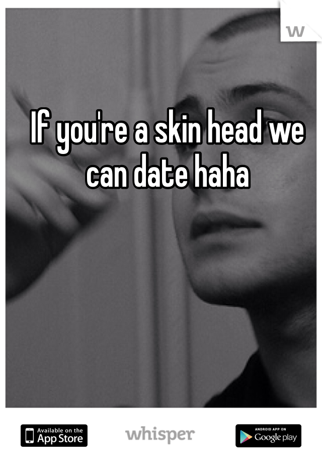 If you're a skin head we can date haha