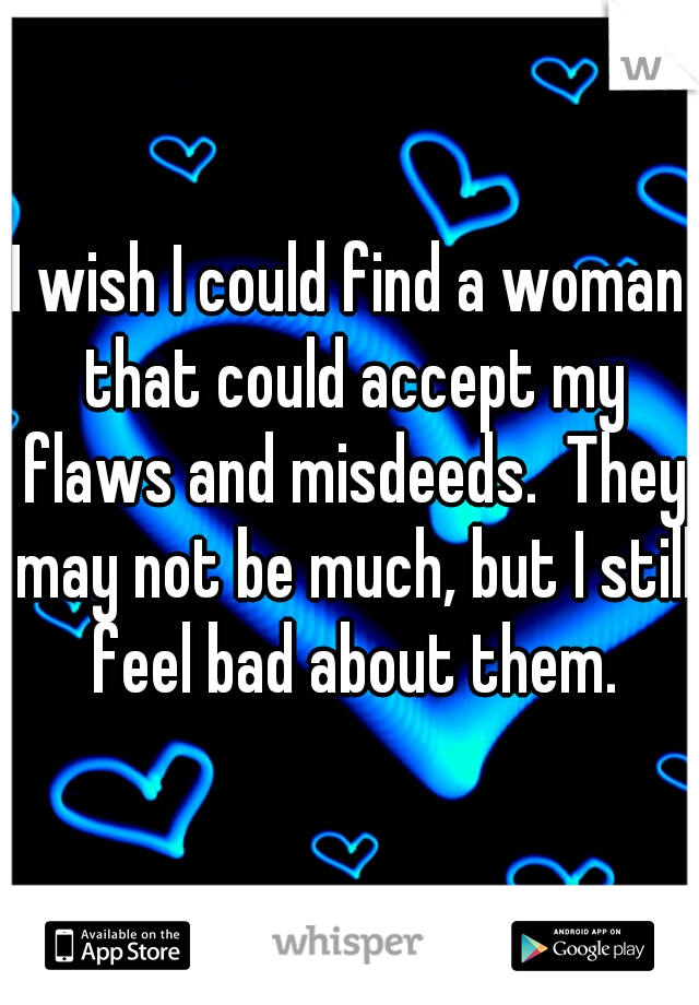 I wish I could find a woman that could accept my flaws and misdeeds.  They may not be much, but I still feel bad about them.