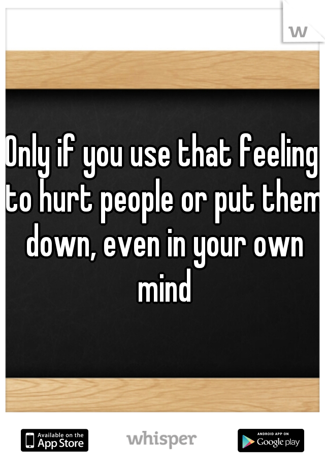 Only if you use that feeling to hurt people or put them down, even in your own mind