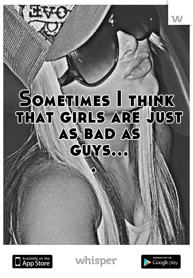 Sometimes I think that girls are just as bad as guys.... 