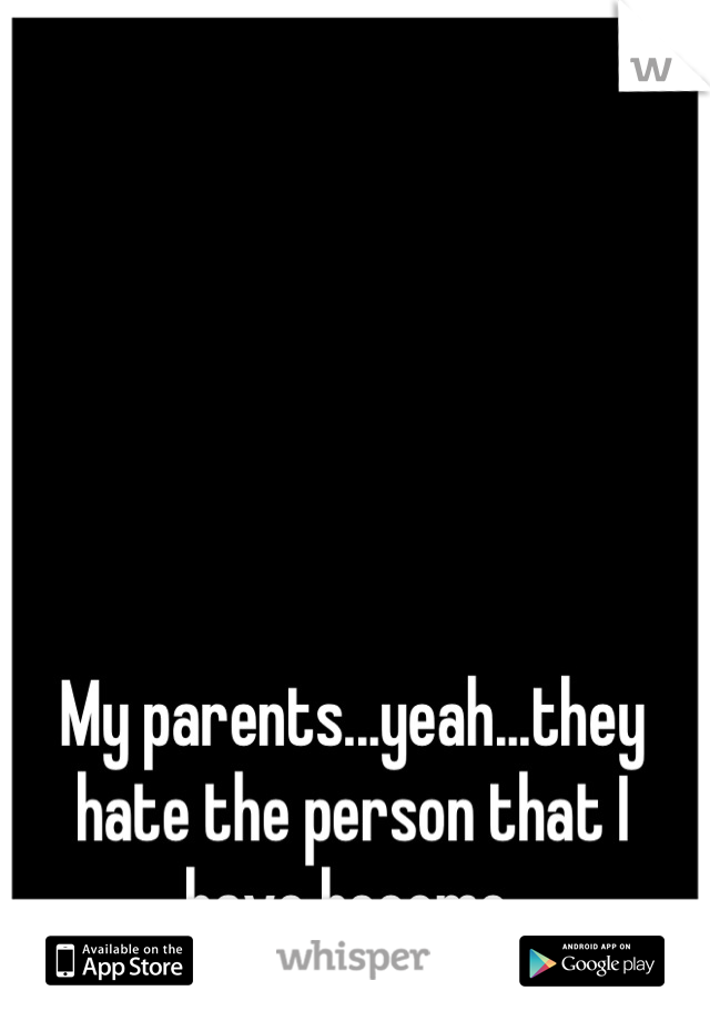 My parents...yeah...they hate the person that I have become.
