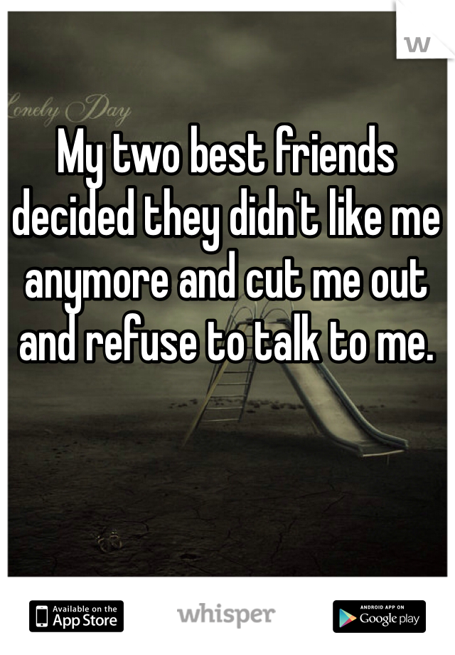 My two best friends decided they didn't like me anymore and cut me out and refuse to talk to me. 