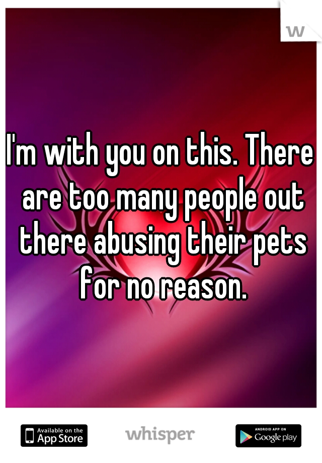I'm with you on this. There are too many people out there abusing their pets for no reason.