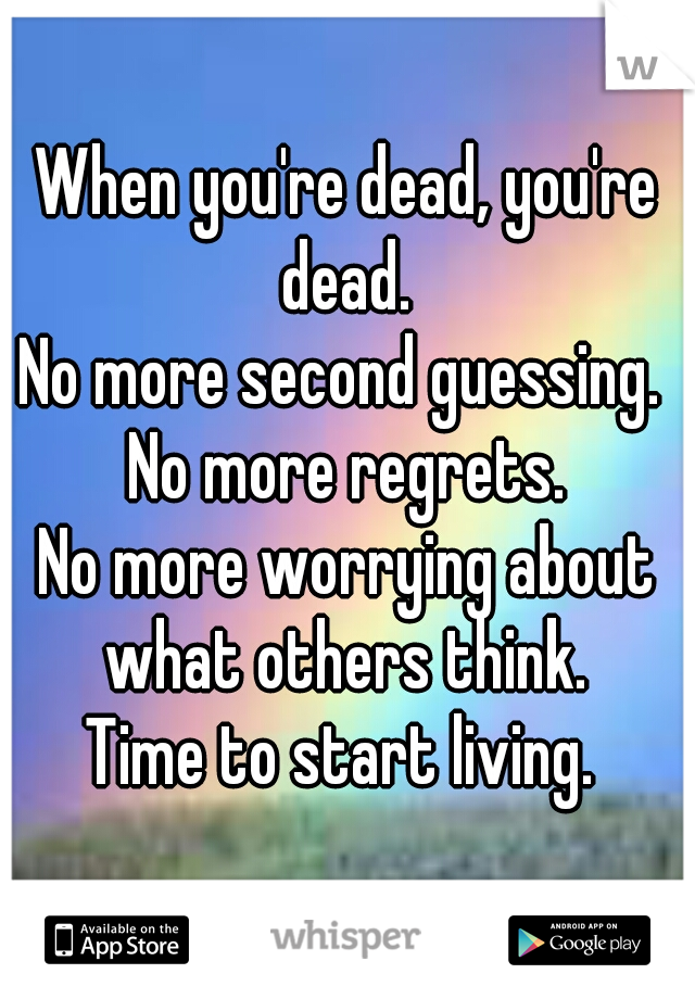 When you're dead, you're dead. 
No more second guessing. 
No more regrets.
No more worrying about what others think. 
Time to start living. 