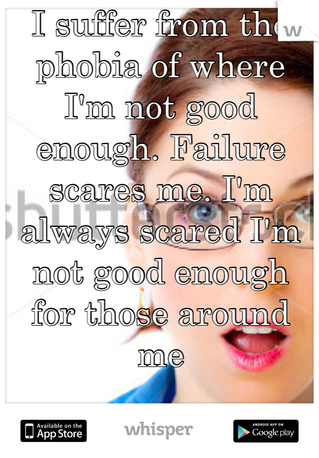 I suffer from the phobia of where I'm not good enough. Failure scares me. I'm always scared I'm not good enough for those around me