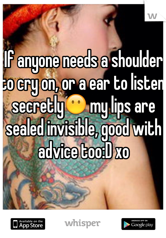 If anyone needs a shoulder to cry on, or a ear to listen secretly😶 my lips are sealed invisible, good with advice too:D xo 
