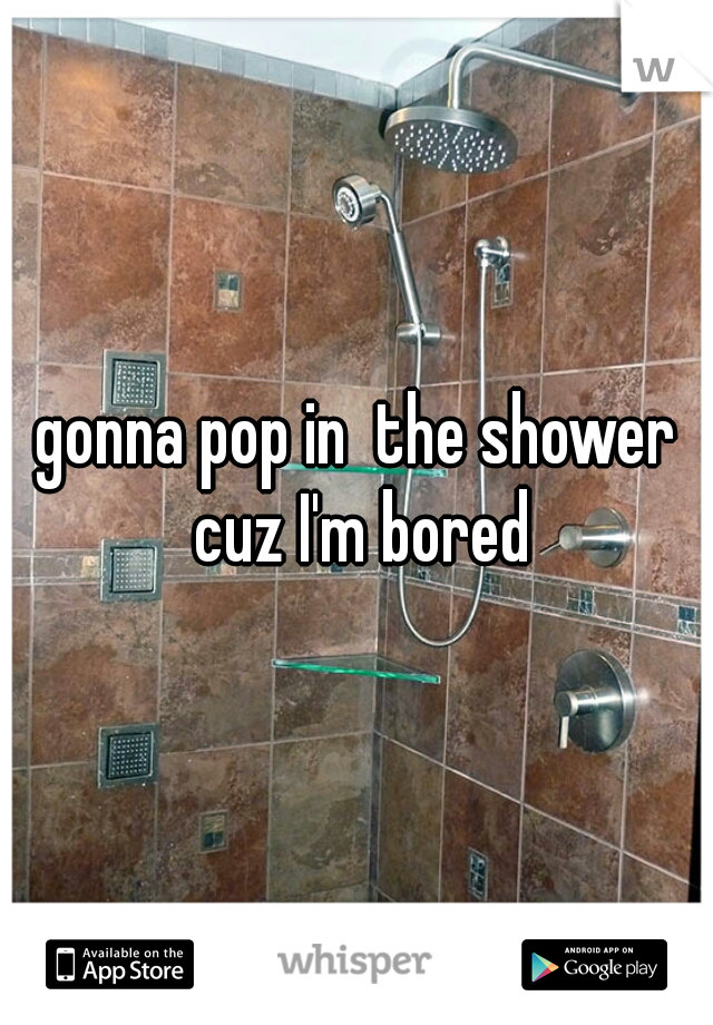 gonna pop in  the shower cuz I'm bored