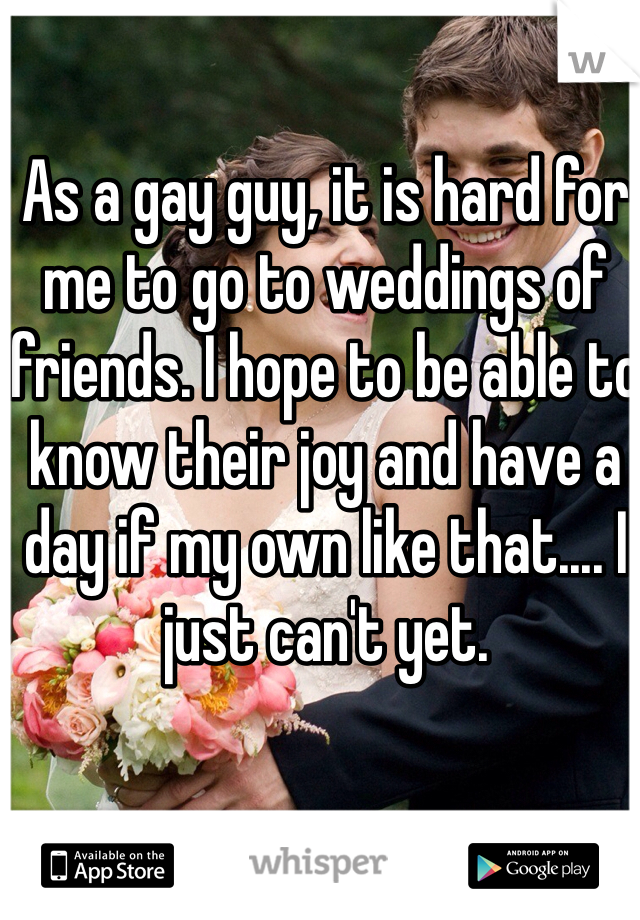 As a gay guy, it is hard for me to go to weddings of friends. I hope to be able to know their joy and have a day if my own like that.... I just can't yet.