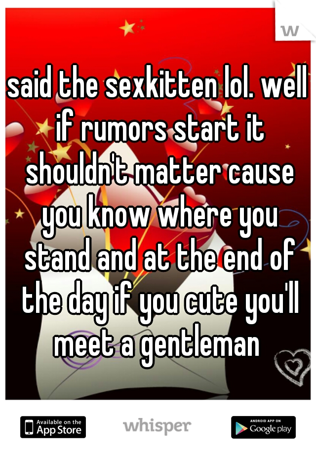 said the sexkitten lol. well if rumors start it shouldn't matter cause you know where you stand and at the end of the day if you cute you'll meet a gentleman 