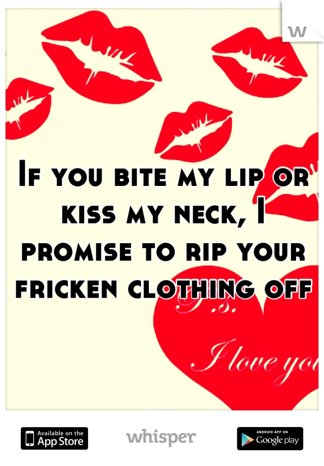 If you bite my lip or kiss my neck, I promise to rip your fricken clothing off
