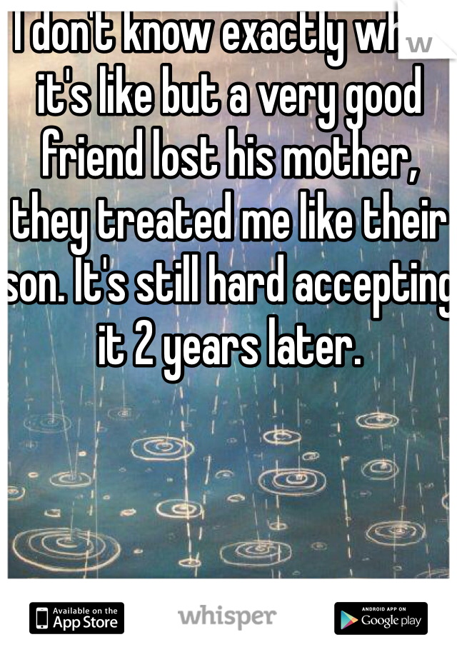 I don't know exactly what it's like but a very good friend lost his mother, they treated me like their son. It's still hard accepting it 2 years later. 