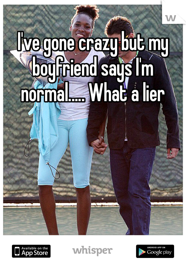 I've gone crazy but my boyfriend says I'm normal..... What a lier