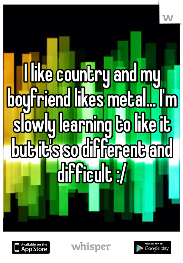 I like country and my boyfriend likes metal... I'm slowly learning to like it but it's so different and difficult :/