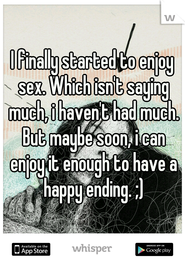 I finally started to enjoy sex. Which isn't saying much, i haven't had much. But maybe soon, i can enjoy it enough to have a happy ending. ;)