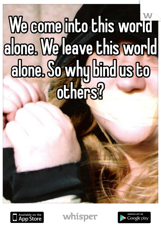 We come into this world alone. We leave this world alone. So why bind us to others?