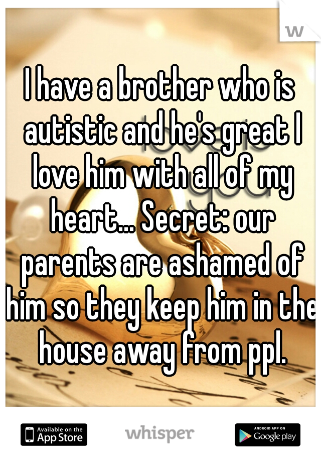 I have a brother who is autistic and he's great I love him with all of my heart... Secret: our parents are ashamed of him so they keep him in the house away from ppl.