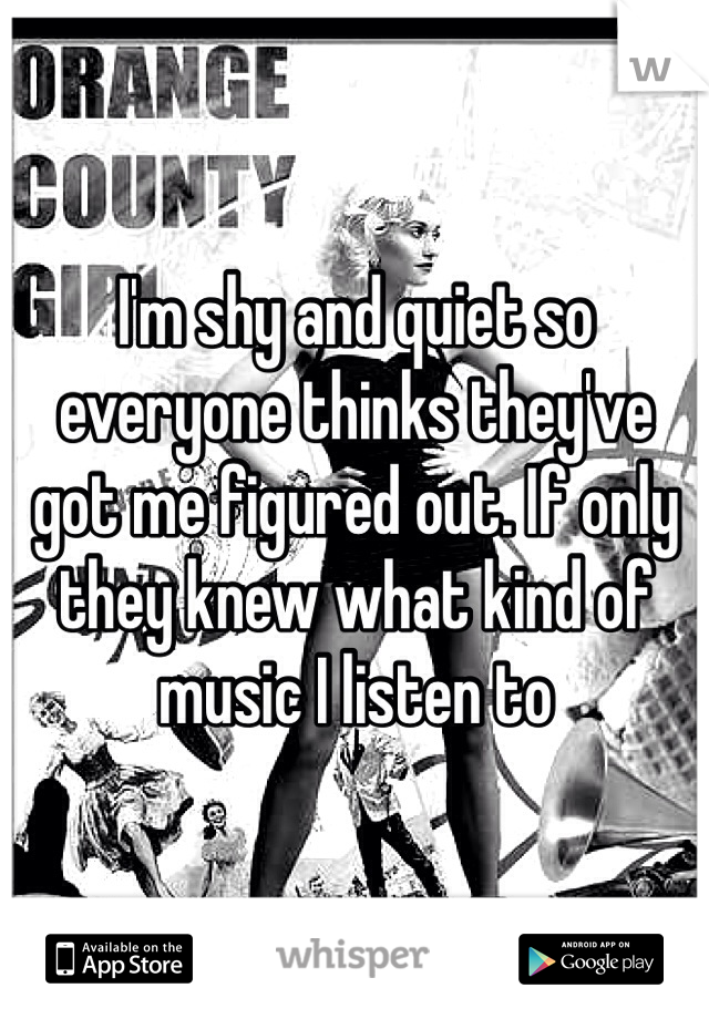I'm shy and quiet so everyone thinks they've got me figured out. If only they knew what kind of music I listen to