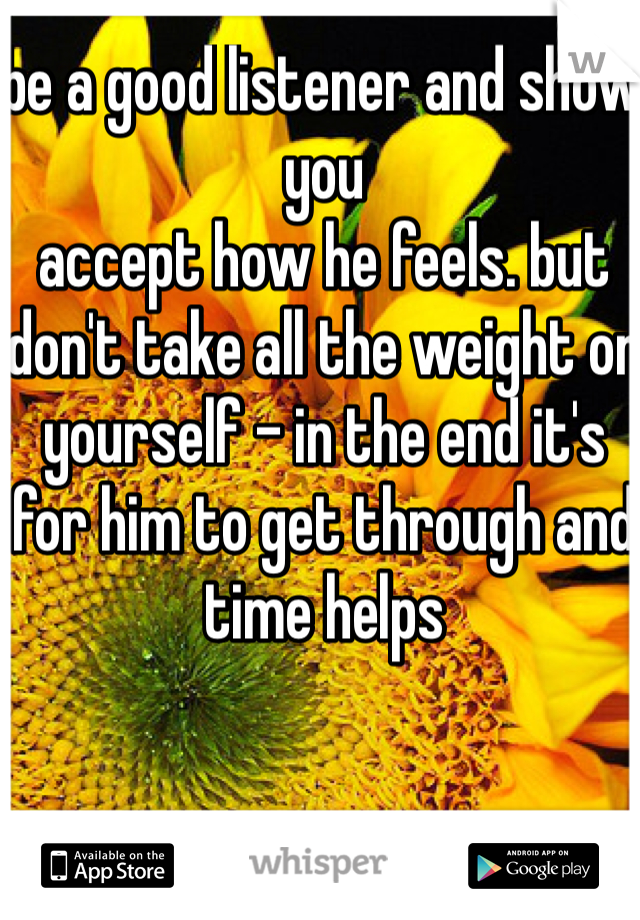 be a good listener and show you 
accept how he feels. but don't take all the weight on yourself - in the end it's for him to get through and time helps