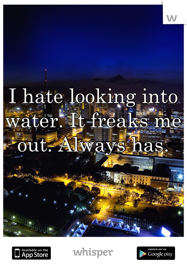 I hate looking into water. It freaks me out. Always has.