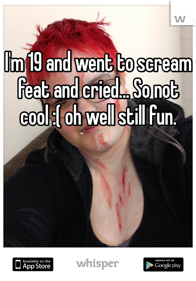 I'm 19 and went to scream feat and cried... So not cool :( oh well still fun.