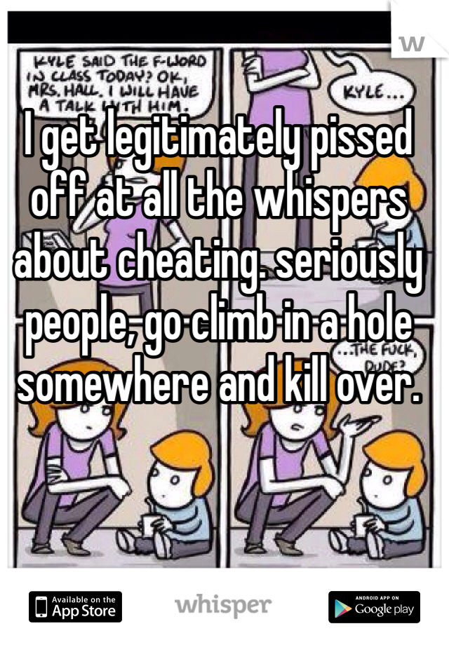 I get legitimately pissed off at all the whispers about cheating. seriously people, go climb in a hole somewhere and kill over.