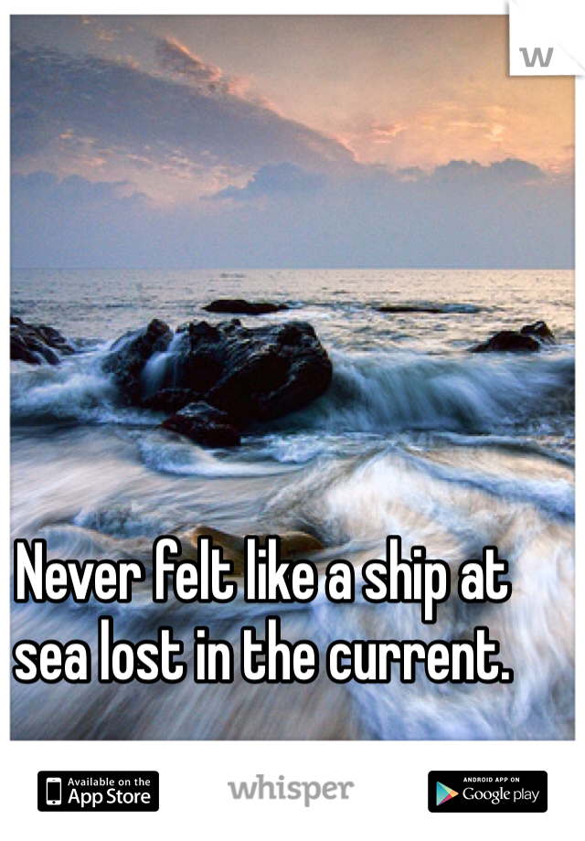 Never felt like a ship at sea lost in the current.