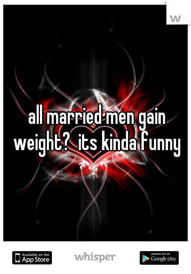  all married men gain weight?  its kinda funny