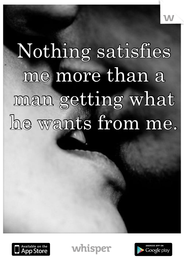 Nothing satisfies me more than a man getting what he wants from me.