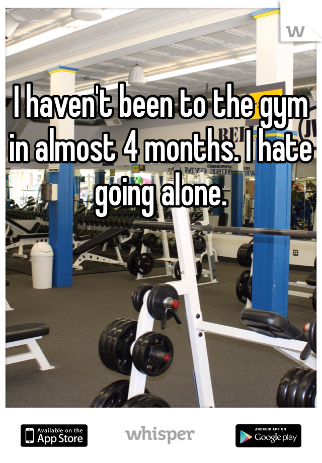 I haven't been to the gym in almost 4 months. I hate going alone. 