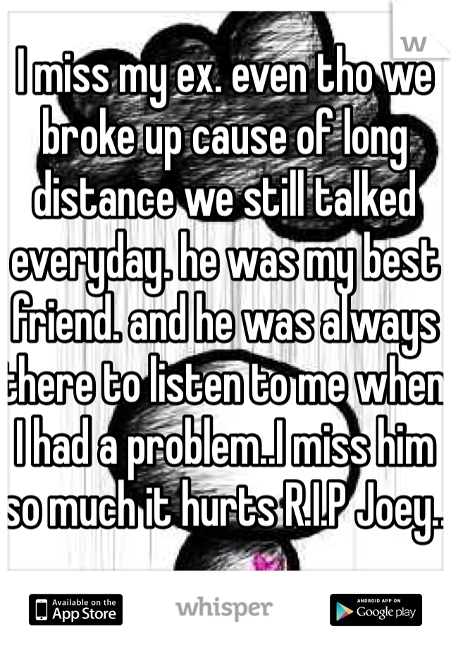 I miss my ex. even tho we broke up cause of long distance we still talked everyday. he was my best friend. and he was always there to listen to me when I had a problem..I miss him so much it hurts R.I.P Joey..