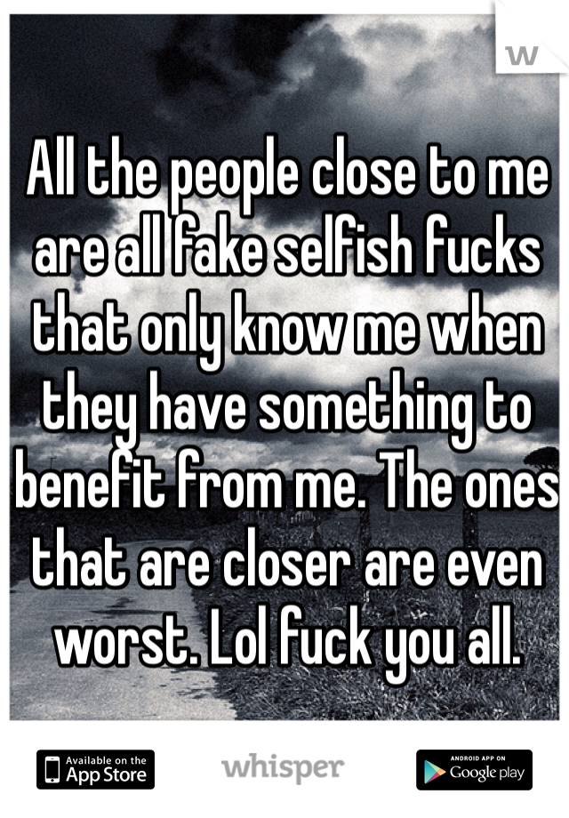 All the people close to me are all fake selfish fucks that only know me when they have something to benefit from me. The ones that are closer are even worst. Lol fuck you all. 