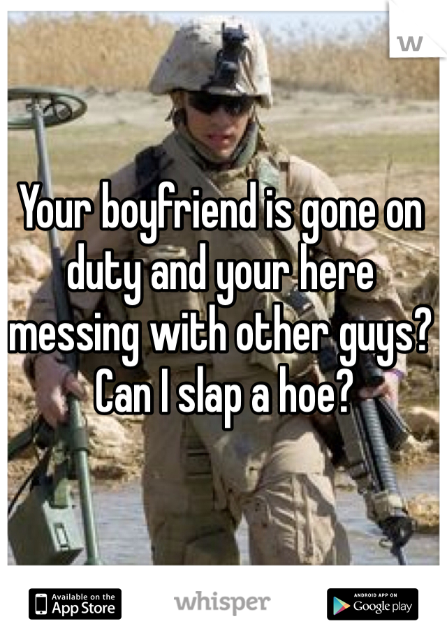 Your boyfriend is gone on duty and your here messing with other guys?
 Can I slap a hoe?