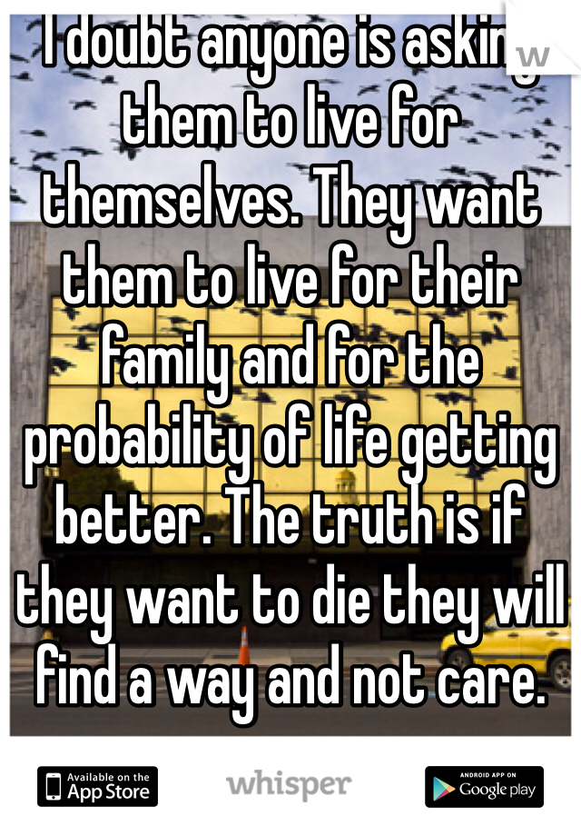I doubt anyone is asking them to live for themselves. They want them to live for their family and for the probability of life getting better. The truth is if they want to die they will find a way and not care. 