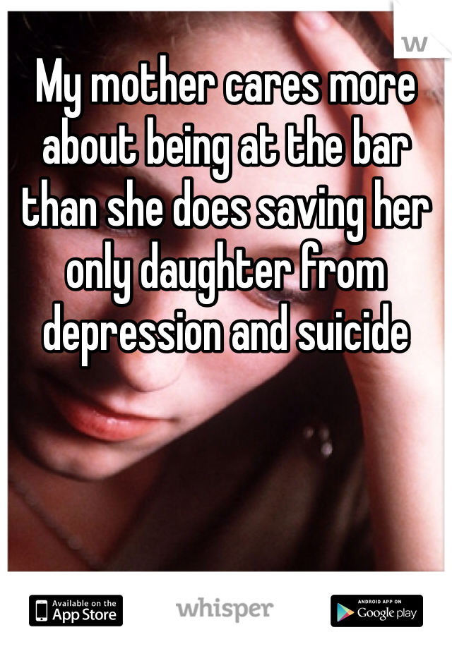 My mother cares more about being at the bar than she does saving her only daughter from depression and suicide