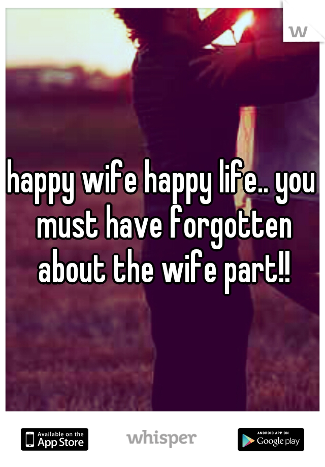 happy wife happy life.. you must have forgotten about the wife part!!