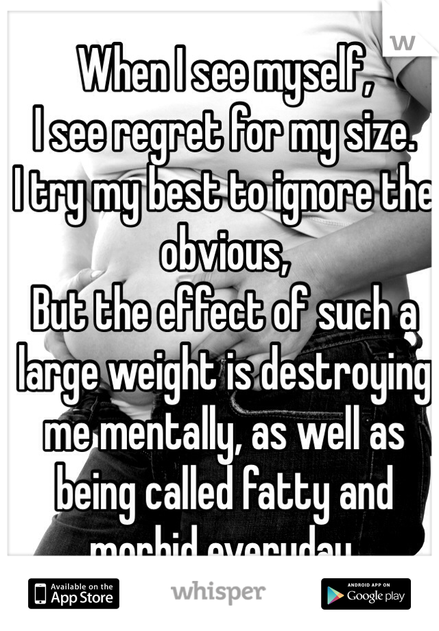 When I see myself,
I see regret for my size.
I try my best to ignore the obvious,
But the effect of such a large weight is destroying me mentally, as well as being called fatty and morbid everyday.
 