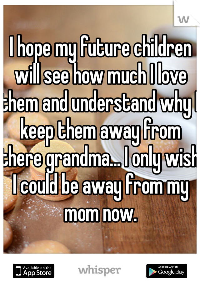 I hope my future children will see how much I love them and understand why I keep them away from there grandma... I only wish I could be away from my mom now.