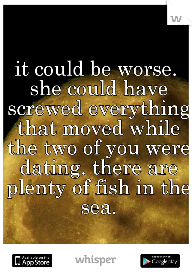 it could be worse. she could have screwed everything that moved while the two of you were dating. there are plenty of fish in the sea.