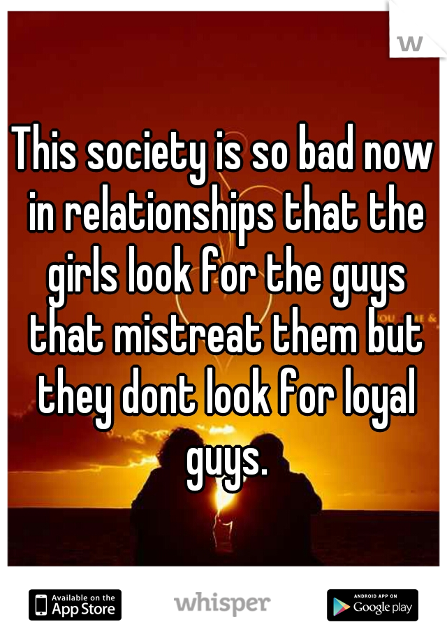 This society is so bad now in relationships that the girls look for the guys that mistreat them but they dont look for loyal guys.